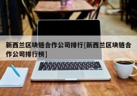 新西兰区块链合作公司排行[新西兰区块链合作公司排行榜]