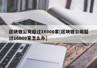 区块链公司超过16000家[区块链公司超过16000家怎么办]